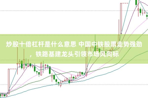 炒股十倍杠桿是什么意思 中國中鐵股票走勢強勁，鐵路基建龍頭引領市場風向標