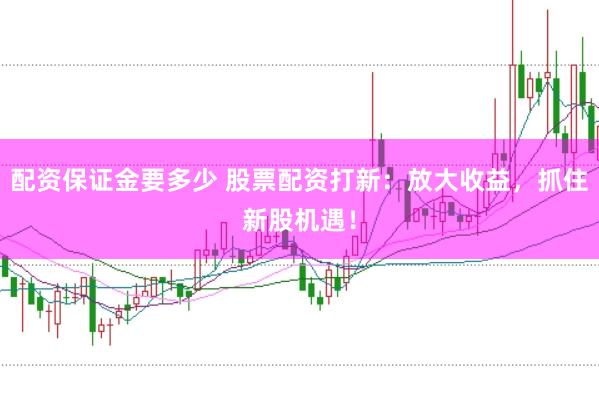 配資保證金要多少 股票配資打新：放大收益，抓住新股機遇！